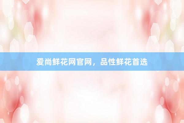 爱尚鲜花网官网，品性鲜花首选